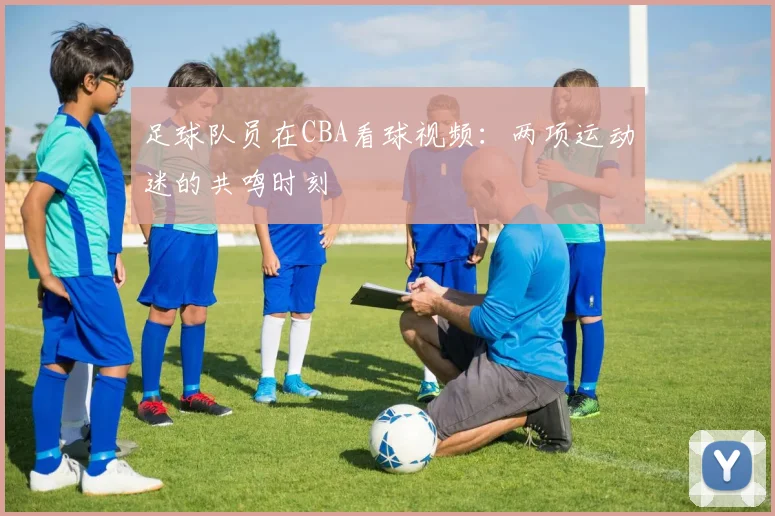 足球队员在CBA看球视频：两项运动迷的共鸣时刻