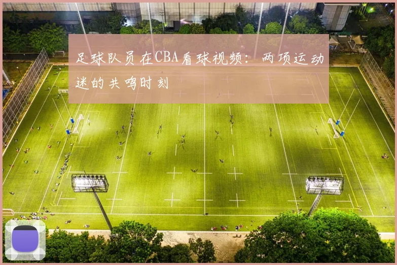 足球队员在CBA看球视频：两项运动迷的共鸣时刻