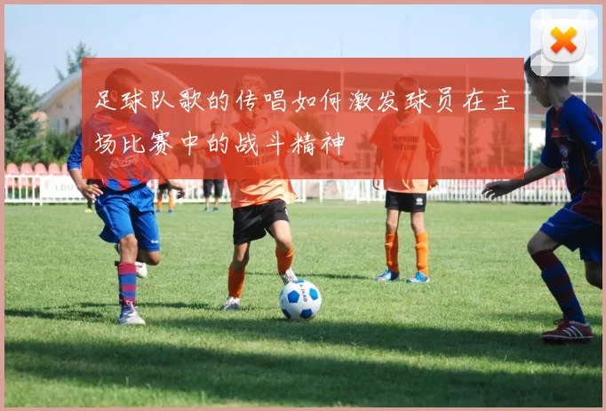 足球队歌的传唱如何激发球员在主场比赛中的战斗精神
