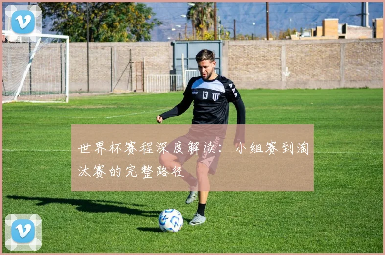 世界杯赛程深度解读：小组赛到淘汰赛的完整路径